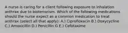 A nurse is caring for a client following exposure to inhalation anthrax due to bioterrorism. Which of the following medications should the nurse expect as a common medication to treat anthrax (select all that apply): A.) Ciprofloxacin B.) Doxycycline C.) Amoxicillin D.) Penicillin G E.) Cefotaxime