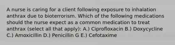 A nurse is caring for a client following exposure to inhalation anthrax due to bioterrorism. Which of the following medications should the nurse expect as a common medication to treat anthrax (select all that apply): A.) Ciprofloxacin B.) Doxycycline C.) Amoxicillin D.) Penicillin G E.) Cefotaxime