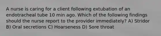 A nurse is caring for a client following extubation of an endotracheal tube 10 min ago. Which of the following findings should the nurse report to the provider immediately? A) Stridor B) Oral secretions C) Hoarseness D) Sore throat