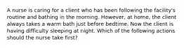 A nurse is caring for a client who has been following the facility's routine and bathing in the morning. However, at home, the client always takes a warm bath just before bedtime. Now the client is having difficulty sleeping at night. Which of the following actions should the nurse take first?