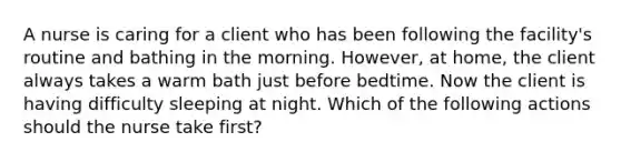 A nurse is caring for a client who has been following the facility's routine and bathing in the morning. However, at home, the client always takes a warm bath just before bedtime. Now the client is having difficulty sleeping at night. Which of the following actions should the nurse take first?