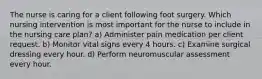 The nurse is caring for a client following foot surgery. Which nursing intervention is most important for the nurse to include in the nursing care plan? a) Administer pain medication per client request. b) Monitor vital signs every 4 hours. c) Examine surgical dressing every hour. d) Perform neuromuscular assessment every hour.