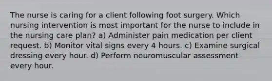 The nurse is caring for a client following foot surgery. Which nursing intervention is most important for the nurse to include in the nursing care plan? a) Administer pain medication per client request. b) Monitor vital signs every 4 hours. c) Examine surgical dressing every hour. d) Perform neuromuscular assessment every hour.