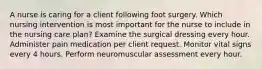 A nurse is caring for a client following foot surgery. Which nursing intervention is most important for the nurse to include in the nursing care plan? Examine the surgical dressing every hour. Administer pain medication per client request. Monitor vital signs every 4 hours. Perform neuromuscular assessment every hour.