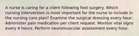 A nurse is caring for a client following foot surgery. Which nursing intervention is most important for the nurse to include in the nursing care plan? Examine the surgical dressing every hour. Administer pain medication per client request. Monitor vital signs every 4 hours. Perform neuromuscular assessment every hour.