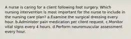 A nurse is caring for a client following foot surgery. Which nursing intervention is most important for the nurse to include in the nursing care plan? a.Examine the surgical dressing every hour. b.Administer pain medication per client request. c.Monitor vital signs every 4 hours. d.Perform neuromuscular assessment every hour.