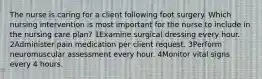 The nurse is caring for a client following foot surgery. Which nursing intervention is most important for the nurse to include in the nursing care plan? 1Examine surgical dressing every hour. 2Administer pain medication per client request. 3Perform neuromuscular assessment every hour. 4Monitor vital signs every 4 hours.