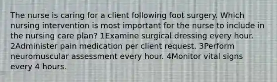 The nurse is caring for a client following foot surgery. Which nursing intervention is most important for the nurse to include in the nursing care plan? 1Examine surgical dressing every hour. 2Administer pain medication per client request. 3Perform neuromuscular assessment every hour. 4Monitor vital signs every 4 hours.