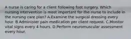 A nurse is caring for a client following foot surgery. Which nursing intervention is most important for the nurse to include in the nursing care plan? A.Examine the surgical dressing every hour. B.Administer pain medication per client request. C.Monitor vital signs every 4 hours. D.Perform neuromuscular assessment every hour.