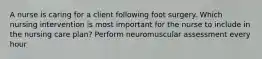 A nurse is caring for a client following foot surgery. Which nursing intervention is most important for the nurse to include in the nursing care plan? Perform neuromuscular assessment every hour