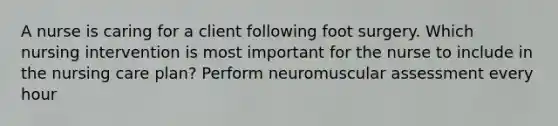 A nurse is caring for a client following foot surgery. Which nursing intervention is most important for the nurse to include in the nursing care plan? Perform neuromuscular assessment every hour