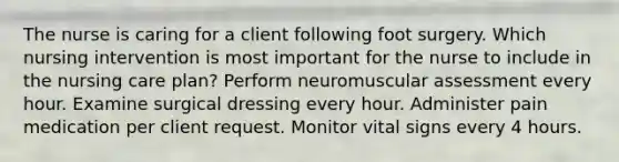 The nurse is caring for a client following foot surgery. Which nursing intervention is most important for the nurse to include in the nursing care plan? Perform neuromuscular assessment every hour. Examine surgical dressing every hour. Administer pain medication per client request. Monitor vital signs every 4 hours.