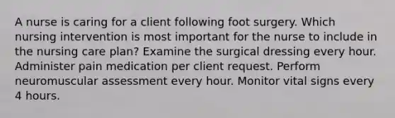 A nurse is caring for a client following foot surgery. Which nursing intervention is most important for the nurse to include in the nursing care plan? Examine the surgical dressing every hour. Administer pain medication per client request. Perform neuromuscular assessment every hour. Monitor vital signs every 4 hours.