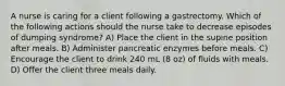 A nurse is caring for a client following a gastrectomy. Which of the following actions should the nurse take to decrease episodes of dumping syndrome? A) Place the client in the supine position after meals. B) Administer pancreatic enzymes before meals. C) Encourage the client to drink 240 mL (8 oz) of fluids with meals. D) Offer the client three meals daily.