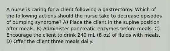 A nurse is caring for a client following a gastrectomy. Which of the following actions should the nurse take to decrease episodes of dumping syndrome? A) Place the client in the supine position after meals. B) Administer pancreatic enzymes before meals. C) Encourage the client to drink 240 mL (8 oz) of fluids with meals. D) Offer the client three meals daily.