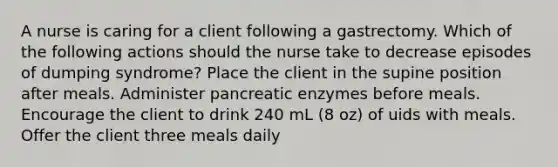 A nurse is caring for a client following a gastrectomy. Which of the following actions should the nurse take to decrease episodes of dumping syndrome? Place the client in the supine position after meals. Administer pancreatic enzymes before meals. Encourage the client to drink 240 mL (8 oz) of uids with meals. Offer the client three meals daily