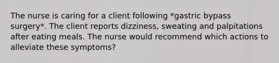 The nurse is caring for a client following *gastric bypass surgery*. The client reports dizziness, sweating and palpitations after eating meals. The nurse would recommend which actions to alleviate these symptoms?