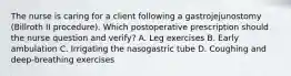 The nurse is caring for a client following a gastrojejunostomy (Billroth II procedure). Which postoperative prescription should the nurse question and verify? A. Leg exercises B. Early ambulation C. Irrigating the nasogastric tube D. Coughing and deep-breathing exercises