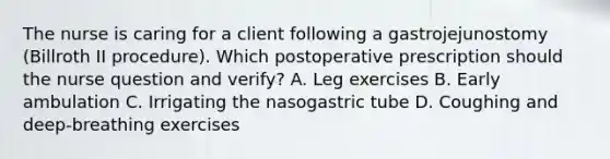 The nurse is caring for a client following a gastrojejunostomy (Billroth II procedure). Which postoperative prescription should the nurse question and verify? A. Leg exercises B. Early ambulation C. Irrigating the nasogastric tube D. Coughing and deep-breathing exercises