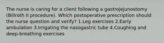 The nurse is caring for a client following a gastrojejunostomy (Billroth II procedure). Which postoperative prescription should the nurse question and verify? 1.Leg exercises 2.Early ambulation 3.Irrigating the nasogastric tube 4.Coughing and deep-breathing exercises