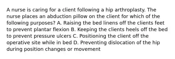 A nurse is caring for a client following a hip arthroplasty. The nurse places an abduction pillow on the client for which of the following purposes? A. Raising the bed linens off the clients feet to prevent plantar flexion B. Keeping the clients heels off the bed to prevent pressure ulcers C. Positioning the client off the operative site while in bed D. Preventing dislocation of the hip during position changes or movement