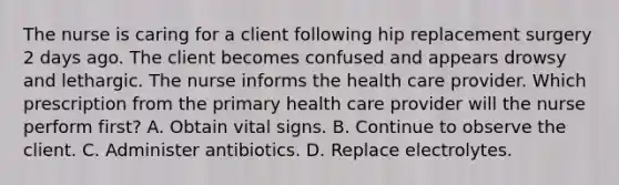 The nurse is caring for a client following hip replacement surgery 2 days ago. The client becomes confused and appears drowsy and lethargic. The nurse informs the health care provider. Which prescription from the primary health care provider will the nurse perform first? A. Obtain vital signs. B. Continue to observe the client. C. Administer antibiotics. D. Replace electrolytes.