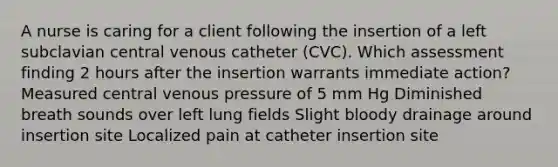 A nurse is caring for a client following the insertion of a left subclavian central venous catheter (CVC). Which assessment finding 2 hours after the insertion warrants immediate action? Measured central venous pressure of 5 mm Hg Diminished breath sounds over left lung fields Slight bloody drainage around insertion site Localized pain at catheter insertion site