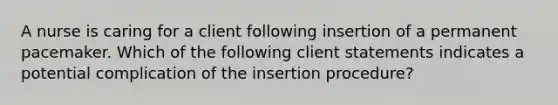 A nurse is caring for a client following insertion of a permanent pacemaker. Which of the following client statements indicates a potential complication of the insertion procedure?