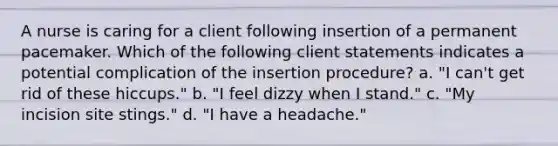 A nurse is caring for a client following insertion of a permanent pacemaker. Which of the following client statements indicates a potential complication of the insertion procedure? a. "I can't get rid of these hiccups." b. "I feel dizzy when I stand." c. "My incision site stings." d. "I have a headache."