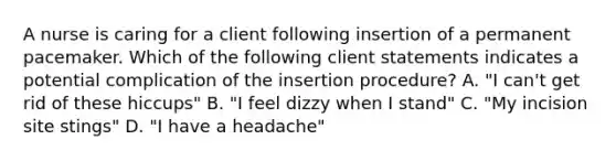 A nurse is caring for a client following insertion of a permanent pacemaker. Which of the following client statements indicates a potential complication of the insertion procedure? A. "I can't get rid of these hiccups" B. "I feel dizzy when I stand" C. "My incision site stings" D. "I have a headache"