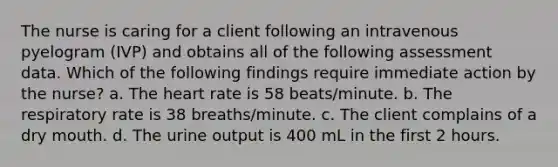 The nurse is caring for a client following an intravenous pyelogram (IVP) and obtains all of the following assessment data. Which of the following findings require immediate action by the nurse? a. The heart rate is 58 beats/minute. b. The respiratory rate is 38 breaths/minute. c. The client complains of a dry mouth. d. The urine output is 400 mL in the first 2 hours.