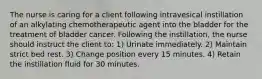 The nurse is caring for a client following intravesical instillation of an alkylating chemotherapeutic agent into the bladder for the treatment of bladder cancer. Following the instillation, the nurse should instruct the client to: 1) Urinate immediately. 2) Maintain strict bed rest. 3) Change position every 15 minutes. 4) Retain the instillation fluid for 30 minutes.