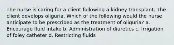 The nurse is caring for a client following a kidney transplant. The client develops oliguria. Which of the following would the nurse anticipate to be prescribed as the treatment of oliguria? a. Encourage fluid intake b. Administration of diuretics c. Irrigation of foley catheter d. Restricting fluids