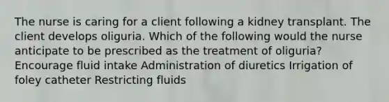 The nurse is caring for a client following a kidney transplant. The client develops oliguria. Which of the following would the nurse anticipate to be prescribed as the treatment of oliguria? Encourage fluid intake Administration of diuretics Irrigation of foley catheter Restricting fluids