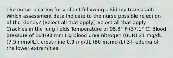 The nurse is caring for a client following a kidney transplant. Which assessment data indicate to the nurse possible rejection of the kidney? (Select all that apply.) Select all that apply. Crackles in the lung fields Temperature of 98.8° F (37.1° C) Blood pressure of 164/98 mm Hg Blood urea nitrogen (BUN) 21 mg/dL (7.5 mmol/L), creatinine 0.9 mg/dL (80 mcmol/L) 3+ edema of the lower extremities