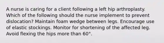 A nurse is caring for a client following a left hip arthroplasty. Which of the following should the nurse implement to prevent dislocation? Maintain foam wedge between legs. Encourage use of elastic stockings. Monitor for shortening of the affected leg. Avoid flexing the hips more than 60°.