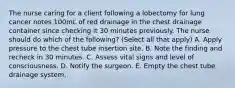 The nurse caring for a client following a lobectomy for lung cancer notes 100mL of red drainage in the chest drainage container since checking it 30 minutes previously. The nurse should do which of the following? (Select all that apply) A. Apply pressure to the chest tube insertion site. B. Note the finding and recheck in 30 minutes. C. Assess vital signs and level of consciousness. D. Notify the surgeon. E. Empty the chest tube drainage system.