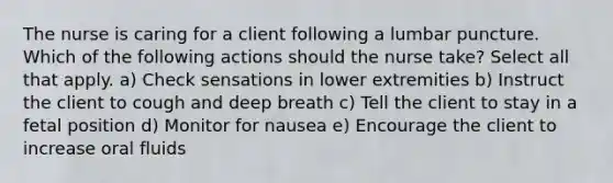 The nurse is caring for a client following a lumbar puncture. Which of the following actions should the nurse take? Select all that apply. a) Check sensations in lower extremities b) Instruct the client to cough and deep breath c) Tell the client to stay in a fetal position d) Monitor for nausea e) Encourage the client to increase oral fluids