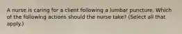 A nurse is caring for a client following a lumbar puncture. Which of the following actions should the nurse take? (Select all that apply.)