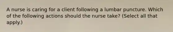 A nurse is caring for a client following a lumbar puncture. Which of the following actions should the nurse take? (Select all that apply.)