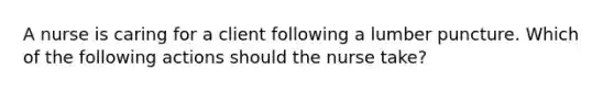 A nurse is caring for a client following a lumber puncture. Which of the following actions should the nurse take?