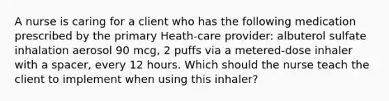 A nurse is caring for a client who has the following medication prescribed by the primary Heath-care provider: albuterol sulfate inhalation aerosol 90 mcg, 2 puffs via a metered-dose inhaler with a spacer, every 12 hours. Which should the nurse teach the client to implement when using this inhaler?