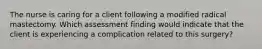 The nurse is caring for a client following a modified radical mastectomy. Which assessment finding would indicate that the client is experiencing a complication related to this surgery?