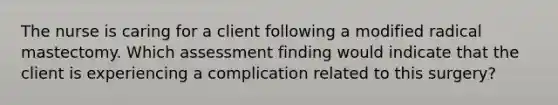 The nurse is caring for a client following a modified radical mastectomy. Which assessment finding would indicate that the client is experiencing a complication related to this surgery?