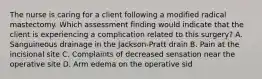 The nurse is caring for a client following a modified radical mastectomy. Which assessment finding would indicate that the client is experiencing a complication related to this surgery? A. Sanguineous drainage in the Jackson-Pratt drain B. Pain at the incisional site C. Complaints of decreased sensation near the operative site D. Arm edema on the operative sid