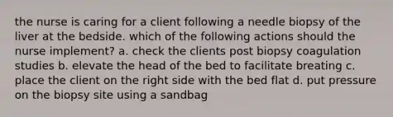 the nurse is caring for a client following a needle biopsy of the liver at the bedside. which of the following actions should the nurse implement? a. check the clients post biopsy coagulation studies b. elevate the head of the bed to facilitate breating c. place the client on the right side with the bed flat d. put pressure on the biopsy site using a sandbag