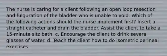 The nurse is caring for a client following an open loop resection and fulguration of the bladder who is unable to void. Which of the following actions should the nurse implement first? Insert a straight catheter and drain the bladder. Assist the client to take a 15-minute sitz bath. c. Encourage the client to drink several glasses of water. d. Teach the client how to do isometric perineal exercises.