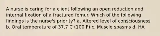 A nurse is caring for a client following an open reduction and internal fixation of a fractured femur. Which of the following findings is the nurse's priority? a. Altered level of consciousness b. Oral temperature of 37.7 C (100 F) c. Muscle spasms d. HA