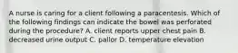 A nurse is caring for a client following a paracentesis. Which of the following findings can indicate the bowel was perforated during the procedure? A. client reports upper chest pain B. decreased urine output C. pallor D. temperature elevation