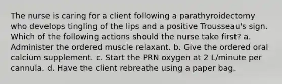 The nurse is caring for a client following a parathyroidectomy who develops tingling of the lips and a positive Trousseau's sign. Which of the following actions should the nurse take first? a. Administer the ordered muscle relaxant. b. Give the ordered oral calcium supplement. c. Start the PRN oxygen at 2 L/minute per cannula. d. Have the client rebreathe using a paper bag.